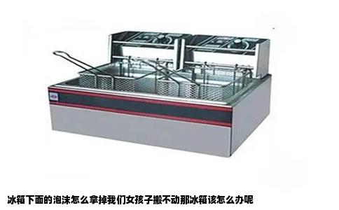 冰箱下面的泡沫怎么拿掉我们女孩子搬不动那冰箱该怎么办呢